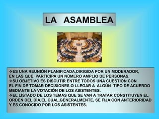 LA ASAMBLEA
ES UNA REUNIÒN PLANIFICADA,DIRIGIDA POR UN MODERADOR,
EN LAS QUE PARTICIPA UN NÙMERO AMPLIO DE PERSONAS.
SU OBJETIVO ES DISCUTIR ENTRE TODOS UNA CUESTIÒN CON
EL FIN DE TOMAR DECISIONES O LLEGAR A ALGÙN TIPO DE ACUERDO
MEDIANTE LA VOTACIÒN DE LOS ASISTENTES.
EL LISTADO DE LOS TEMAS QUE SE VAN A TRATAR CONSTITUYEN EL
ORDEN DEL DÌA,EL CUAL,GENERALMENTE, SE FIJA CON ANTERIORIDAD
Y ES CONOCIDO POR LOS ASISTENTES.
 