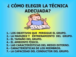 ¿ CÓMO ELEGIR LA TÉCNICA
ADECUADA?
1.- LOS OBJETIVOS QUE PERSIGUE EL GRUPO.
2.- LA MADUREZ Y ENTRENAMIENTO DEL GRUPO.
3.- EL TAMAÑO DEL GRUPO.
4.- EL AMBIENTE FÍSICO.
5.- LAS CARACTERÍSTICAS DEL MEDIO EXTERNO.
6.- CARACTERÍSTICAS DE LOS MIEMBROS.
7.- LA CAPACIDAD DEL CONDUCTOR DEL GRUPO.
 