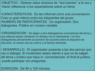 •OBJETIVO : Obtener datos diversos de “dos fuentes” a la vez y
Hacer reflexionar a los espectadores sobre un tema.
•CARACTERISTICAS : Es tan informal como una conversación.
Crea un gran interés entre los integrantes del grupo.
•NUMERO DE PARTICIPANTES : Un organizador. Dos
dialogantes. Público en número variable.
•ORGANIZACIÓN : Se eligen a dos dialogadores conocedores del tema y
que además sepan mantener un diálogo vivo e interesante. Los dos
dialogadores previamente se pondrán de acuerdo sobre el esquema de
discusión, el campo que se cubrirá y el tiempo estimado.
• DESARROLLO : El organizador presenta a las dos pernas que
van a dialogar. El moderador estará atento a que no se salgan
del tema y evitará que haya in- conveniencias. Al final el público
puede participar con preguntas.
DURACION : De 90 a 120 minutos.
 