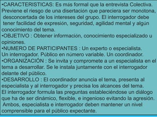 •CARACTERISTICAS: Es más formal que la entrevista Colectiva.
Previene el riesgo de una disertación que pareciera ser monótona,
desconcertada de los intereses del grupo. El interrogador debe
tener facilidad de expresión, seguridad, agilidad mental y algún
conocimiento del tema.
•OBJETIVO : Obtener información, conocimiento especializado u
opiniones.
•NUMERO DE PARTICIPANTES : Un experto o especialista.
Un interrogador. Público en número variable. Un coordinador.
•ORGANIZACIÓN : Se invita y compromete a un especialista en el
tema a desarrollar. Se le instala juntamente con el interrogador
delante del público.
•DESARROLLO : El coordinador anuncia el tema, presenta al
especialista y al interrogador y precisa los alcances del tema.
El interrogador formula las preguntas estableciéndose un diálogo
que ha de ser dinámico, flexible, e ingenioso evitando la agresión.
Ambos, especialista e interrogador deben mantener un nivel
comprensible para el público expectante.
 
