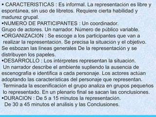  CARACTERISTICAS : Es informal. La representación es libre y
espontánea, sin uso de libretos. Requiere cierta habilidad y
madurez grupal.
NUMERO DE PARTICIPANTES : Un coordinador.
Grupo de actores. Un narrador. Número de público variable.
ORGANIZACIÓN : Se escoge a los participantes que van a
realizar la representación. Se precisa la situación y el objetivo.
Se esbozan las líneas generales De la representación y se
distribuyen los papeles.
DESARROLLO : Los intérpretes representan la situación.
Un narrador describe el ambiente supliendo la ausencia de
escenografía e identifica a cada personaje. Los actores actúan
adoptando las características del personaje que representan.
Terminada la escenificación el grupo analiza en grupos pequeños
lo representado. En un plenario final se sacan las conclusiones.
DURACION : De 5 a 15 minutos la representación.
De 30 a 45 minutos el análisis y las Conclusiones.
 