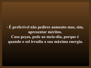 É preferível não pedires aumento mas, sim,  apresentar méritos.  Caso peças, pede ao meio-dia, porque é  quando o sol irradia a sua máxima energia. 