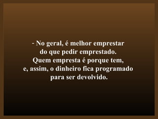No geral, é melhor emprestar  do que pedir emprestado.  Quem empresta é porque tem,  e, assim, o dinheiro fica programado  para ser devolvido. 