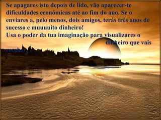 Se apagares isto depois de lido, vão aparecer-te dificuldades económicas até ao fim do ano. Se o enviares a, pelo menos, dois amigos, terás três anos de sucesso e muuuuito dinheiro!  Usa o poder da tua imaginação para visualizares o  dinheiro que vais receber. 