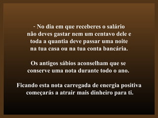 No dia em que receberes o salário não deves gastar nem um centavo dele e  toda a quantia deve passar uma noite na tua casa ou na tua conta bancária.  Os antigos sábios aconselham que se  conserve uma nota durante todo o ano.  Ficando esta nota carregada de energia positiva começarás a atrair mais dinheiro para ti. 