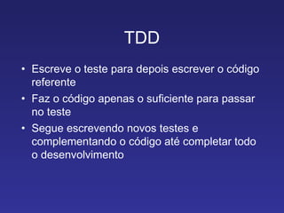 TDD Escreve o teste para depois escrever o código referente Faz o código apenas o suficiente para passar no teste Segue escrevendo novos testes e complementando o código até completar todo o desenvolvimento 