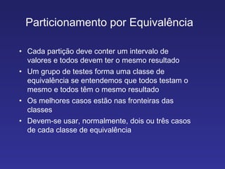 Particionamento por Equivalência  Cada partição deve conter um intervalo de valores e todos devem ter o mesmo resultado Um grupo de testes forma uma classe de equivalência se entendemos que todos testam o mesmo e todos têm o mesmo resultado Os melhores casos estão nas fronteiras das classes Devem­se usar, normalmente, dois ou três casos de cada classe de equivalência 