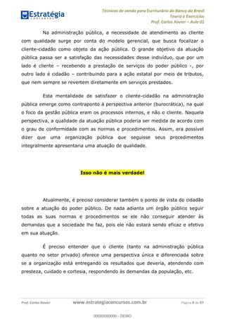 Técnicas de venda para Escriturário do Banco do Brasil
Teoria e Exercícios
Prof. Carlos Xavier Aula 01
Prof. Carlos Xavier www.estrategiaconcursos.com.br Página 9 de 97
Na administração pública, a necessidade de atendimento ao cliente
com qualidade surge por conta do modelo gerencial, que busca focalizar o
cliente-cidadão como objeto da ação pública. O grande objetivo da atuação
pública passa ser a satisfação das necessidades desse indivíduo, que por um
lado é cliente recebendo a prestação de serviços do poder público -, por
outro lado é cidadão contribuindo para a ação estatal por meio de tributos,
que nem sempre se revertem diretamente em serviços prestados.
Esta mentalidade de satisfazer o cliente-cidadão na administração
pública emerge como contraponto à perspectiva anterior (burocrática), na qual
o foco da gestão pública eram os processos internos, e não o cliente. Naquela
perspectiva, a qualidade da atuação pública poderia ser medida de acordo com
o grau de conformidade com as normas e procedimentos. Assim, era possível
dizer que uma organização pública que seguisse seus procedimentos
integralmente apresentaria uma atuação de qualidade.
Isso não é mais verdade!
Atualmente, é preciso considerar também o ponto de vista do cidadão
sobre a atuação do poder público. De nada adianta um órgão público seguir
todas as suas normas e procedimentos se ele não conseguir atender às
demandas que a sociedade lhe faz, pois ele não estará sendo eficaz e efetivo
em sua atuação.
É preciso entender que o cliente (tanto na administração pública
quanto no setor privado) oferece uma perspectiva única e diferenciada sobre
se a organização está entregando os resultados que deveria, atendendo com
presteza, cuidado e cortesia, respondendo às demandas da população, etc.
00000000000
00000000000 - DEMO
 