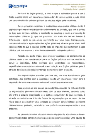 Técnicas de venda para Escriturário do Banco do Brasil
Teoria e Exercícios
Prof. Carlos Xavier Aula 01
Prof. Carlos Xavier www.estrategiaconcursos.com.br Página 10 de 97
No caso do órgão público, a ideia é que a sociedade passe a ver o
órgão público como um importante fornecedor de lucros sociais, e não como
um centro de custos onde se gastam os tributos pagos pela sociedade.
Deve-se buscar consolidar a legitimidade dos órgãos públicos junto à
população por meio da qualidade do atendimento ao cidadão, que tem o direito
de tirar suas dúvidas, solicitar a prestação de serviços e exigir a prestação de
informações públicas (o que foi garantido por meio da Lei de Acesso à
Informação - parte de um amplo movimento por uma maior transparência,
responsabilização e legitimação das ações públicas). Grande parte disso está
ligado ao fato de que o cidadão-cliente paga os impostos que sustentam a ação
pública, por isso merece o atendimento oferecido pelo poder público.
Percebe-se, deste modo, que oferecer qualidade no atendimento ao
público passa a ser fundamental para os órgãos públicos na sua missão de
servir à sociedade. Estes serviços dão visibilidade às necessidades,
experiências e expectativas do usuário em relação aos órgãos públicos, pois é
através deles que a sociedade interage diretamente com o Estado.
Nas organizações privadas, por sua vez, um bom atendimento gera
satisfação dos clientes com a qualidade, sendo um importante vetor para a
expansão da empresa e aumento de sua lucratividade no mercado.
Isso se deve ao fato deque os atendentes, atuando na linha de frente
da organização, possuem contato direto com os seus clientes, servindo como
elo entre a própria organização e o público consumidor de seus serviços. É
através do trabalho na linha de frente da organização que os seus clientes
finais podem desenvolver uma sensação de estarem sendo tratados de forma
diferenciada e, portanto, estabelecer sua preferência pela organização e seus
produtos.
As pessoas a serem alocadas nestas equipes de atendimento devem
possuir habilidades complementares para que possam constituir uma equipe de
00000000000
00000000000 - DEMO
 