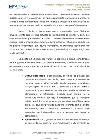 Técnicas de venda para Escriturário do Banco do Brasil
Teoria e Exercícios
Prof. Carlos Xavier Aula 01
Prof. Carlos Xavier www.estrategiaconcursos.com.br Página 11 de 97
alto desempenho no atendimento. Apesar disso, devem ser preferencialmente
pessoas com perfil extrovertido, de fácil comunicação e dispostas a atender o
cliente e suas necessidades tendo em mente a missão e a continuidade da
própria empresa o que pode ser considerado como o seu propósito comum.
Neste contexto, é fundamental que a organização, seja pública ou
privada, atente para os seus serviços de atendimento ao cliente. O perfil dos
seus funcionários que atendem ao público deve ser objeto de um interesse em
especial, pois a imagem do atendente está vinculada à visão que o usuário tem
da própria organização que aquele representa. O atendente representa um
verdadeiro elo de ligação entre os clientes (ou cidadãos) e a organização (ou
órgão público).
Com isto em mente, são vários os aspectos a serem considerados
para a qualidade do atendimento ao cliente. Entre eles, podem ser destacados
os seguintes pontos que fazem parte do perfil de um bom profissional de
atendimento:
Comunicabilidade: a organização, por meio do pessoal que
realiza o atendimento ao cliente, deve buscar expressar-se de
maneira clara e objetiva, não dando margem a múltiplas
interpretações do que é dito. A comunicação aberta entre a
organização e seus clientes favorece uma melhor qualidade no
atendimento. A informação prestada deve sempre ser a
informação correta, por isso é importante que o atendente
esteja bem informado sobre o que vai dizer ao público. Além
disso, ela deve ser prestada da forma coerente com o próprio
atendimento, sendo adequada, verdadeira, honesta, sem
grosserias ou indisposições com a pessoa que busca o
atendimento.
Apresentação: a organização, sob o ponto de vista do cliente,
se apresenta por meio de seus funcionários e do ambiente de
00000000000
00000000000 - DEMO
 