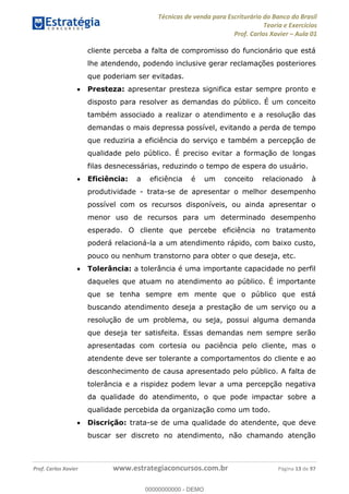 Técnicas de venda para Escriturário do Banco do Brasil
Teoria e Exercícios
Prof. Carlos Xavier Aula 01
Prof. Carlos Xavier www.estrategiaconcursos.com.br Página 13 de 97
cliente perceba a falta de compromisso do funcionário que está
lhe atendendo, podendo inclusive gerar reclamações posteriores
que poderiam ser evitadas.
Presteza: apresentar presteza significa estar sempre pronto e
disposto para resolver as demandas do público. É um conceito
também associado a realizar o atendimento e a resolução das
demandas o mais depressa possível, evitando a perda de tempo
que reduziria a eficiência do serviço e também a percepção de
qualidade pelo público. É preciso evitar a formação de longas
filas desnecessárias, reduzindo o tempo de espera do usuário.
Eficiência: a eficiência é um conceito relacionado à
produtividade - trata-se de apresentar o melhor desempenho
possível com os recursos disponíveis, ou ainda apresentar o
menor uso de recursos para um determinado desempenho
esperado. O cliente que percebe eficiência no tratamento
poderá relacioná-la a um atendimento rápido, com baixo custo,
pouco ou nenhum transtorno para obter o que deseja, etc.
Tolerância: a tolerância é uma importante capacidade no perfil
daqueles que atuam no atendimento ao público. É importante
que se tenha sempre em mente que o público que está
buscando atendimento deseja a prestação de um serviço ou a
resolução de um problema, ou seja, possui alguma demanda
que deseja ter satisfeita. Essas demandas nem sempre serão
apresentadas com cortesia ou paciência pelo cliente, mas o
atendente deve ser tolerante a comportamentos do cliente e ao
desconhecimento de causa apresentado pelo público. A falta de
tolerância e a rispidez podem levar a uma percepção negativa
da qualidade do atendimento, o que pode impactar sobre a
qualidade percebida da organização como um todo.
Discrição: trata-se de uma qualidade do atendente, que deve
buscar ser discreto no atendimento, não chamando atenção
00000000000
00000000000 - DEMO
 