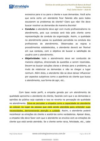 Técnicas de venda para Escriturário do Banco do Brasil
Teoria e Exercícios
Prof. Carlos Xavier Aula 01
Prof. Carlos Xavier www.estrategiaconcursos.com.br Página 14 de 97
excessiva para si ou para o cliente e suas demandas. Você acha
que seria certo um atendente ficar falando alto para todos
escutarem os problemas do cliente? Claro que não! Ele deve
buscar resolver as demandas de maneira discreta!
Conduta: o atendente deve agir com muito profissionalismo no
atendimento, pois sua conduta será tida pelo cliente como
representação da conduta da organização. Assim, a qualidade
no atendimento passa na qualidade percebida na conduta dos
profissionais de atendimento. Observadas as regras e
procedimentos estabelecidos, o atendente deverá ser flexível
em sua conduta, com o objetivo de buscar a satisfação do
usuário com o atendimento.
Objetividade: todo o atendimento deve ser conduzido de
maneira objetiva, direcionado às questões a serem resolvidas.
Devem-se buscar soluções claras e diretas para o problema, ao
invés de relativizar as demandas e não se chegar a lugar
nenhum. Além disto, o atendente não se deve deixar influenciar
por aspectos subjetivos como a aparência do cliente que busca
o atendimento, sua forma de agir, etc..
Com base neste perfil, a empatia gerada por um atendimento de
qualidade aproxima o atendente do cliente, fazendo com que o as demandas e
opiniões do público seja captada e isso se reverta na percepção de qualidade
no atendimento. Deve-se perceber a empatia como a capacidade do atendente
se colocar no lugar da pessoa que está sendo atendida para entender suas
necessidades, demonstrando atenção e cuidado. Assim, o atendente poderá
reconhecer as emoções do cliente e aceitá-las como verdadeiras. Apesar disso,
a empatia não deve fazer com que o atendente se envolva com as emoções do
cliente que está sendo atendido. Se o cliente sente raiva, felicidade, etc., cabe
00000000000
00000000000 - DEMO
 