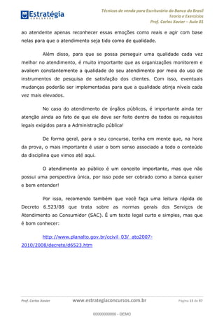 Técnicas de venda para Escriturário do Banco do Brasil
Teoria e Exercícios
Prof. Carlos Xavier Aula 01
Prof. Carlos Xavier www.estrategiaconcursos.com.br Página 15 de 97
ao atendente apenas reconhecer essas emoções como reais e agir com base
nelas para que o atendimento seja tido como de qualidade.
Além disso, para que se possa perseguir uma qualidade cada vez
melhor no atendimento, é muito importante que as organizações monitorem e
avaliem constantemente a qualidade do seu atendimento por meio do uso de
instrumentos de pesquisa de satisfação dos clientes. Com isso, eventuais
mudanças poderão ser implementadas para que a qualidade atinja níveis cada
vez mais elevados.
No caso do atendimento de órgãos públicos, é importante ainda ter
atenção ainda ao fato de que ele deve ser feito dentro de todos os requisitos
legais exigidos para a Administração pública!
De forma geral, para o seu concurso, tenha em mente que, na hora
da prova, o mais importante é usar o bom senso associado a todo o conteúdo
da disciplina que vimos até aqui.
O atendimento ao público é um conceito importante, mas que não
possui uma perspectiva única, por isso pode ser cobrado como a banca quiser
e bem entender!
Por isso, recomendo também que você faça uma leitura rápida do
Decreto 6.523/08 que trata sobre as normas gerais dos Serviços de
Atendimento ao Consumidor (SAC). É um texto legal curto e simples, mas que
é bom conhecer:
http://www.planalto.gov.br/ccivil_03/_ato2007-
2010/2008/decreto/d6523.htm
00000000000
00000000000 - DEMO
 