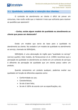Técnicas de venda para Escriturário do Banco do Brasil
Teoria e Exercícios
Prof. Carlos Xavier Aula 01
Prof. Carlos Xavier www.estrategiaconcursos.com.br Página 16 de 97
3.1. Qualidade, satisfação e retenção dos clientes.
O conteúdo de atendimento ao cliente é difícil de prever em
concursos, mas vocês verão que o material é mais que suficiente para resolver
as questões que aparecem!
- Carlos, existe algum modelo de qualidade no atendimento ao
cliente que possa ser destacado?
Existe um modelo que serve de base para a qualidade no
atendimento ao cliente. Na verdade é um modelo de qualidade no atendimento
ao serviço, chamado de SERVQUAL.
(service quality). Este modelo, de Parasuraman et al. (1985) reconhece que a
percepção de qualidade no atendimento ao cliente em um contexto de serviços
é diferente da percepção de qualidade que um cliente possui sobre um
produto.
Quando compramos um produto qualquer, podemos avaliar sua
qualidade em função de diferentes aspectos como:
Conformidade ao uso;
Características;
Se ele é bem feito;
Se ele é 100% de acordo com as especificações, etc.
00000000000
00000000000 - DEMO
 