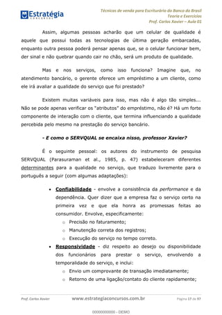 Técnicas de venda para Escriturário do Banco do Brasil
Teoria e Exercícios
Prof. Carlos Xavier Aula 01
Prof. Carlos Xavier www.estrategiaconcursos.com.br Página 17 de 97
Assim, algumas pessoas acharão que um celular de qualidade é
aquele que possui todas as tecnologias de última geração embarcadas,
enquanto outra pessoa poderá pensar apenas que, se o celular funcionar bem,
der sinal e não quebrar quando cair no chão, será um produto de qualidade.
Mas e nos serviços, como isso funciona? Imagine que, no
atendimento bancário, o gerente oferece um empréstimo a um cliente, como
ele irá avaliar a qualidade do serviço que foi prestado?
Existem muitas variáveis para isso, mas não é algo tão simples...
mo, não é? Há um forte
componente de interação com o cliente, que termina influenciando a qualidade
percebida pelo mesmo na prestação do serviço bancário.
- E como o SERVQUAL se encaixa nisso, professor Xavier?
É o seguinte pessoal: os autores do instrumento de pesquisa
SERVQUAL (Parasuraman et al., 1985, p. 47) estabeleceram diferentes
determinantes para a qualidade no serviço, que traduzo livremente para o
português a seguir (com algumas adaptações):
Confiabilidade - envolve a consistência da performance e da
dependência. Quer dizer que a empresa faz o serviço certo na
primeira vez e que ela honra as promessas feitas ao
consumidor. Envolve, especificamente:
o Precisão no faturamento;
o Manutenção correta dos registros;
o Execução do serviço no tempo correto.
Responsividade - diz respeito ao desejo ou disponibilidade
dos funcionários para prestar o serviço, envolvendo a
temporalidade do serviço, e inclui:
o Envio um comprovante de transação imediatamente;
o Retorno de uma ligação/contato do cliente rapidamente;
00000000000
00000000000 - DEMO
 