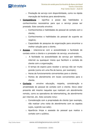 Técnicas de venda para Escriturário do Banco do Brasil
Teoria e Exercícios
Prof. Carlos Xavier Aula 01
Prof. Carlos Xavier www.estrategiaconcursos.com.br Página 18 de 97
o Prestação de serviço com disponibilidade, como na rápida
marcação de horários para atendimento.
Competência - significa a posse das habilidades e
conhecimentos necessários para que o serviço possa ser
prestado. Este conceito envolve:
o Conhecimentos e habilidades do pessoal de contato com o
cliente;
o Conhecimentos e habilidades do pessoal de suporte ao
negócio;
o Capacidade de pesquisa da organização para encontrar a
melhor solução para o cliente.
Acesso - relaciona-se com a acessibilidade e facilidade de
contato entre o cliente e o prestador de serviço, envolvendo:
o A facilidade na acessibilidade do serviço por telefone,
internet ou quaisquer meios que facilitem o contato do
cliente com a organização;
o O tempo de espera para receber o serviço não ser muito
grande (como em uma fila de banco, por exemplo);
o Horas de funcionamento convenientes para o cliente;
o Pontos de atendimento em locais convenientes para o
cliente.
Cortesia - envolve educação, respeito, consideração e
amabilidade do pessoal de contato com o cliente. Deve estar
presente até mesmo naqueles que realizam um atendimento
remoto, como os operadores de telemarketing, de atendimento
por internet, etc. Este conceito inclui:
o Consideração com a propriedade do cliente (por exemplo,
não realizar uma visita de atendimento com os sapatos
sujos, sujando sua sala);
o Aparência limpa e asseada do pessoal que realiza o
contato com o público.
00000000000
00000000000 - DEMO
 