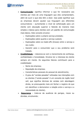 Técnicas de venda para Escriturário do Banco do Brasil
Teoria e Exercícios
Prof. Carlos Xavier Aula 01
Prof. Carlos Xavier www.estrategiaconcursos.com.br Página 19 de 97
Comunicação: significa informar o que for necessário aos
clientes por meio de uma linguagem que eles compreendam,
além de ouvir o que eles têm a dizer. Isso pode significar que
as empresas devam ajustar sua linguagem aos diferentes
consumidores - aumentando o nível de sofisticação para um
cliente com educação superior e falando de maneira mais
simples e básica para clientes com um padrão de comunicação
mais básico. Este conceito envolve:
o Explicações sobre o próprio serviço prestado;
o Explicações sobre quanto o serviço custará;
o Explicações sobre os trade-offs (trocas) entre o serviço e
seu custo;
o Garantir para o consumidor que o seu problema será
tratado.
Credibilidade relaciona-se com o merecimento de confiança,
confiabilidade e honestidade. Envolve ter o interesse do cliente
sempre em mente. Os seguintes fatores contribuem para a
credibilidade:
o Nome da empresa;
o Reputação da empresa;
o Características pessoais do pessoal de atendimento;
o
hard
sell, que significa técnicas de vendas com abordagem
direta, se preocupando mais em fechar o negócio do que
em identificar e demonstrar a relação entre o serviço e a
necessidade do cliente).
Segurança - trata-se da ausência de perigos, riscos ou
dúvidas, envolvendo:
00000000000
00000000000 - DEMO
 