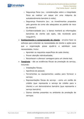 Técnicas de venda para Escriturário do Banco do Brasil
Teoria e Exercícios
Prof. Carlos Xavier Aula 01
Prof. Carlos Xavier www.estrategiaconcursos.com.br Página 20 de 97
o Segurança física (ex.: considerações sobre a integridade
física ao realizar um saque em uma máquina de
autoatendimento bancário à noite).
o Segurança financeira (ex.: os investimentos propostos
pelo gerente da conta são adequados ao padrão de risco
do cliente?)
o Confidencialidade (ex.: o banco manterá as informações
bancárias do cliente sob sigilo, não revelando para
ninguém?).
Conhecimento e compreensão do cliente - envolve fazer os
esforços para entender as necessidades do cliente e ações para
que a organização possa ajudá-lo a satisfazer suas
necessidades. Inclui:
o Aprender os requisitos específicos de cada cliente;
o Prover atenção individualizada;
o Reconhecer e oferecer vantagens para um cliente leal.
Tangíveis - são as evidências físicas da prestação do serviço,
incluindo:
o Instalações físicas;
o Aparência do pessoal;
o Ferramentas ou equipamentos usados para fornecer o
serviço;
o Representações físicas do serviço - como um cartão de
crédito (que representa o serviço de crédito para o
cliente) e um demonstrativo bancário (que representa o
serviço bancário)
o Outros clientes presentes no ambiente da prestação de
serviços.
00000000000
00000000000 - DEMO
 