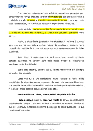 Técnicas de venda para Escriturário do Banco do Brasil
Teoria e Exercícios
Prof. Carlos Xavier Aula 01
Prof. Carlos Xavier www.estrategiaconcursos.com.br Página 21 de 97
Com base em todas essas características, a qualidade percebida pelo
consumidor no serviço prestado será uma comparação que ele realiza entre a
qualidade que ele esperava e a efetiva prestação do serviço, tendo em conta
suas necessidades, características pessoais e experiências anteriores.
Neste sentido, quando o serviço for prestado de uma maneira igual
ou superior ao que era esperado, o cliente irá perceber qualidade neste
serviço.
Assim, a dissonância (diferença) de expectativas positiva é que faz
com que um serviço seja percebido como de qualidade, enquanto uma
dissonância negativa fará com que o serviço seja percebido como de baixa
qualidade.
Além disso, é importante que você saiba que, quando o cliente
percebe qualidade no serviço, com base nesse modelo da dissonância
cognitiva, ele terá satisfação!
Sobre este assunto, deixem que eu ilustre melhor com um exemplo
de minha vida pessoal:
insatisfeito. Os alimentos, apesar de caros, não eram tão gostosos. O garçom,
que deveria saber tudo sobre vinhos, nada me soube explicar sobre o assunto.
A toalha de mesa possuía pequenas manchas, etc...
- Mas Professor Carlos, você é muito exigente, não é?!
- Não pessoal! É que eu esperava muito do serviço do restaurante
inferior ao
que eu esperava, consolidou-se minha percepção de baixa qualidade - o que
me deixou insatisfeito.
00000000000
00000000000 - DEMO
 