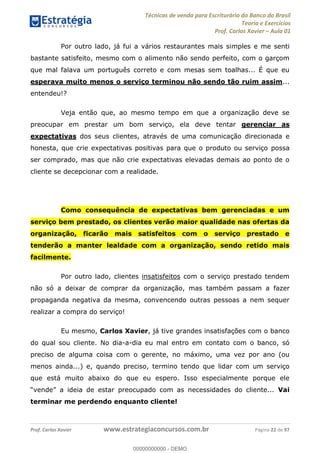 Técnicas de venda para Escriturário do Banco do Brasil
Teoria e Exercícios
Prof. Carlos Xavier Aula 01
Prof. Carlos Xavier www.estrategiaconcursos.com.br Página 22 de 97
Por outro lado, já fui a vários restaurantes mais simples e me senti
bastante satisfeito, mesmo com o alimento não sendo perfeito, com o garçom
que mal falava um português correto e com mesas sem toalhas... É que eu
esperava muito menos o serviço terminou não sendo tão ruim assim...
entendeu!?
Veja então que, ao mesmo tempo em que a organização deve se
preocupar em prestar um bom serviço, ela deve tentar gerenciar as
expectativas dos seus clientes, através de uma comunicação direcionada e
honesta, que crie expectativas positivas para que o produto ou serviço possa
ser comprado, mas que não crie expectativas elevadas demais ao ponto de o
cliente se decepcionar com a realidade.
Como consequência de expectativas bem gerenciadas e um
serviço bem prestado, os clientes verão maior qualidade nas ofertas da
organização, ficarão mais satisfeitos com o serviço prestado e
tenderão a manter lealdade com a organização, sendo retido mais
facilmente.
Por outro lado, clientes insatisfeitos com o serviço prestado tendem
não só a deixar de comprar da organização, mas também passam a fazer
propaganda negativa da mesma, convencendo outras pessoas a nem sequer
realizar a compra do serviço!
Eu mesmo, Carlos Xavier, já tive grandes insatisfações com o banco
do qual sou cliente. No dia-a-dia eu mal entro em contato com o banco, só
preciso de alguma coisa com o gerente, no máximo, uma vez por ano (ou
menos ainda...) e, quando preciso, termino tendo que lidar com um serviço
que está muito abaixo do que eu espero. Isso especialmente porque ele
ecessidades do cliente... Vai
terminar me perdendo enquanto cliente!
00000000000
00000000000 - DEMO
 