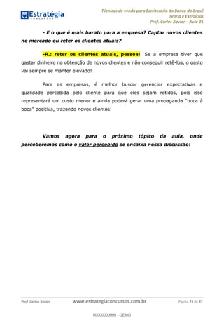 Técnicas de venda para Escriturário do Banco do Brasil
Teoria e Exercícios
Prof. Carlos Xavier Aula 01
Prof. Carlos Xavier www.estrategiaconcursos.com.br Página 23 de 97
- E o que é mais barato para a empresa? Captar novos clientes
no mercado ou reter os clientes atuais?
-R.: reter os clientes atuais, pessoal! Se a empresa tiver que
gastar dinheiro na obtenção de novos clientes e não conseguir retê-los, o gasto
vai sempre se manter elevado!
Para as empresas, é melhor buscar gerenciar expectativas e
qualidade percebida pelo cliente para que eles sejam retidos, pois isso
representará um custo menor e ainda p
Vamos agora para o próximo tópico da aula, onde
perceberemos como o valor percebido se encaixa nessa discussão!
00000000000
00000000000 - DEMO
 