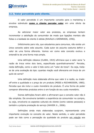 Técnicas de venda para Escriturário do Banco do Brasil
Teoria e Exercícios
Prof. Carlos Xavier Aula 01
Prof. Carlos Xavier www.estrategiaconcursos.com.br Página 24 de 97
3.2. Valor percebido pelo cliente.
O valor percebido é um importante conceito para o marketing e
envolve sobretudo como o cliente percebe valor em uma oferta da
empresa.
Ao adicionar maior valor aos produtos, as empresas tentam
incrementar a satisfação do consumidor de modo que ligações mentais são
feitas e a lealdade do cliente é obtida (RAVALD e GRÖNROOS, 1996).
Infelizmente para nós, que estudamos para concursos, não existe um
único conceito sobre este assunto. Cada autor do assunto costuma definir o
valor de uma forma diferente. Vamos ver como este conceito evoluiu e
entendê-lo de uma forma mais ampla.
ta-
se de uma avaliação do tipo: quantas maçãs você ofereceria em troca de um
quilo de carne?
Uma definição mais elaborada afirma que valor é a razão, ou trade-
off entre a qualidade e o preço de um produto (MOSS e RICHARDSON, 1985).
Perceba que ela inclui o custo monetário do produto. É uma forma de poder
comparar diferentes produtos entre si em função do seu custo monetário.
Outras definições foram além e afirmaram que o conceito valor não é
tão simplista. Ele envolveria também a experiência do consumidor na compra,
ou seja, envolveria os aspectos culturais do cliente (como valores pessoais) e
também a própria prestação do serviço (XAVIER Jr., 2006).
Definições ainda mais elaboradas surgiram, representando uma
importante evolução no conceito de valor. Neste sentido, o valor percebido
pode ser tido como a percepção da qualidade do produto em relação aos
00000000000
00000000000 - DEMO
 