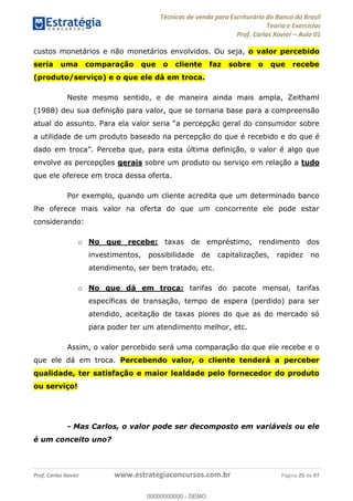Técnicas de venda para Escriturário do Banco do Brasil
Teoria e Exercícios
Prof. Carlos Xavier Aula 01
Prof. Carlos Xavier www.estrategiaconcursos.com.br Página 25 de 97
custos monetários e não monetários envolvidos. Ou seja, o valor percebido
seria uma comparação que o cliente faz sobre o que recebe
(produto/serviço) e o que ele dá em troca.
Neste mesmo sentido, e de maneira ainda mais ampla, Zeithaml
(1988) deu sua definição para valor, que se tornaria base para a compreensão
a utilidade de um produto baseado na percepção do que é recebido e do que é
envolve as percepções gerais sobre um produto ou serviço em relação a tudo
que ele oferece em troca dessa oferta.
Por exemplo, quando um cliente acredita que um determinado banco
lhe oferece mais valor na oferta do que um concorrente ele pode estar
considerando:
o No que recebe: taxas de empréstimo, rendimento dos
investimentos, possibilidade de capitalizações, rapidez no
atendimento, ser bem tratado, etc.
o No que dá em troca: tarifas do pacote mensal, tarifas
específicas de transação, tempo de espera (perdido) para ser
atendido, aceitação de taxas piores do que as do mercado só
para poder ter um atendimento melhor, etc.
Assim, o valor percebido será uma comparação do que ele recebe e o
que ele dá em troca. Percebendo valor, o cliente tenderá a perceber
qualidade, ter satisfação e maior lealdade pelo fornecedor do produto
ou serviço!
- Mas Carlos, o valor pode ser decomposto em variáveis ou ele
é um conceito uno?
00000000000
00000000000 - DEMO
 