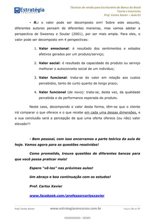 Técnicas de venda para Escriturário do Banco do Brasil
Teoria e Exercícios
Prof. Carlos Xavier Aula 01
Prof. Carlos Xavier www.estrategiaconcursos.com.br Página 26 de 97
- R.: o valor pode ser decomposto sim! Sobre este assunto,
diferentes autores pensam de diferentes maneiras, mas vamos adotar a
perspectiva de Sweeney e Soutar (2001), por ser mais ampla. Para eles, o
valor pode ser decomposto em 4 perspectivas:
1. Valor emocional: é resultado dos sentimentos e estados
afetivos gerados por um produto/serviço;
2. Valor social: é resultado da capacidade do produto ou serviço
melhorar o autoconceito social de um indivíduo;
3. Valor funcional: trata-se do valor em relação aos custos
percebidos, tanto de curto quanto de longo prazo;
4. Valor funcional (de novo): trata-se, desta vez, da qualidade
percebida e da performance esperada do produto.
Neste caso, decompondo o valor desta forma, têm-se que o cliente
irá comparar o que oferece e o que recebe em cada uma dessas dimensões, e
a sua conclusão será a percepção de que uma oferta oferece (ou não) valor
elevado!!!
- Bem pessoal, com isso encerramos a parte teórica da aula de
hoje. Vamos agora para as questões resolvidas!
Como prometido, trouxe questões de diferentes bancas para
que você possa praticar mais!
Espero vê-los nas próximas aulas!
Um abraço e boa continuação com os estudos!
Prof. Carlos Xavier
www.facebook.com/professorcarlosxavier
00000000000
00000000000 - DEMO
 