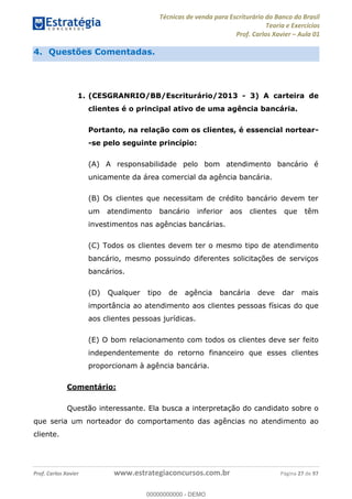 Técnicas de venda para Escriturário do Banco do Brasil
Teoria e Exercícios
Prof. Carlos Xavier Aula 01
Prof. Carlos Xavier www.estrategiaconcursos.com.br Página 27 de 97
4. Questões Comentadas.
1. (CESGRANRIO/BB/Escriturário/2013 - 3) A carteira de
clientes é o principal ativo de uma agência bancária.
Portanto, na relação com os clientes, é essencial nortear-
-se pelo seguinte princípio:
(A) A responsabilidade pelo bom atendimento bancário é
unicamente da área comercial da agência bancária.
(B) Os clientes que necessitam de crédito bancário devem ter
um atendimento bancário inferior aos clientes que têm
investimentos nas agências bancárias.
(C) Todos os clientes devem ter o mesmo tipo de atendimento
bancário, mesmo possuindo diferentes solicitações de serviços
bancários.
(D) Qualquer tipo de agência bancária deve dar mais
importância ao atendimento aos clientes pessoas físicas do que
aos clientes pessoas jurídicas.
(E) O bom relacionamento com todos os clientes deve ser feito
independentemente do retorno financeiro que esses clientes
proporcionam à agência bancária.
Comentário:
Questão interessante. Ela busca a interpretação do candidato sobre o
que seria um norteador do comportamento das agências no atendimento ao
cliente.
00000000000
00000000000 - DEMO
 