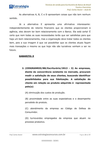 Técnicas de venda para Escriturário do Banco do Brasil
Teoria e Exercícios
Prof. Carlos Xavier Aula 01
Prof. Carlos Xavier www.estrategiaconcursos.com.br Página 28 de 97
As alternativas A, B, C e D apresentam coisas que não tem nenhum
sentido.
Já a alternativa E apresenta uma afirmativa interessante:
independentemente do retorno financeiro que os clientes proporcionam à
agência, eles devem ter bom relacionamento com o Banco. Ela está certa! É
certo que nem todas as suas necessidades terão que ser satisfeitas para que
haja um bom relacionamento, mas a organização deve tratar todos os clientes
bem, pois a sua imagem é que vai possibilitar que os clientes atuais façam
mais transações e mesmo os que hoje não são lucrativos venham a ser no
futuro.
GABARITO: E
2. (CESGRANRIO/BB/Escriturário/2013 - 3) As empresas,
diante da concorrência existente no mercado, procuram
medir a satisfação de seus clientes, buscando identificar
possibilidades para sua fidelização. A satisfação do
cliente em relação ao produto adquirido é representada
pelo(a)
(A) diminuição dos custos de produção.
(B) proximidade entre as suas expectativas e o desempenho
percebido do produto.
(C) atendimento da empresa ao Código de Defesa do
Consumidor.
(D) turnoverdos empregados da empresa que atuam no
processo produtivo.
00000000000
00000000000 - DEMO
 