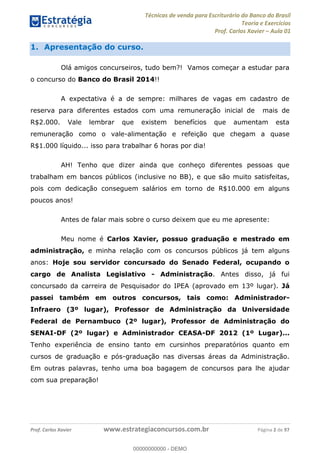 Técnicas de venda para Escriturário do Banco do Brasil
Teoria e Exercícios
Prof. Carlos Xavier Aula 01
Prof. Carlos Xavier www.estrategiaconcursos.com.br Página 2 de 97
1. Apresentação do curso.
Olá amigos concurseiros, tudo bem?! Vamos começar a estudar para
o concurso do Banco do Brasil 2014!!
A expectativa é a de sempre: milhares de vagas em cadastro de
reserva para diferentes estados com uma remuneração inicial de mais de
R$2.000. Vale lembrar que existem benefícios que aumentam esta
remuneração como o vale-alimentação e refeição que chegam a quase
R$1.000 líquido... isso para trabalhar 6 horas por dia!
AH! Tenho que dizer ainda que conheço diferentes pessoas que
trabalham em bancos públicos (inclusive no BB), e que são muito satisfeitas,
pois com dedicação conseguem salários em torno de R$10.000 em alguns
poucos anos!
Antes de falar mais sobre o curso deixem que eu me apresente:
Meu nome é Carlos Xavier, possuo graduação e mestrado em
administração, e minha relação com os concursos públicos já tem alguns
anos: Hoje sou servidor concursado do Senado Federal, ocupando o
cargo de Analista Legislativo - Administração. Antes disso, já fui
concursado da carreira de Pesquisador do IPEA (aprovado em 13º lugar). Já
passei também em outros concursos, tais como: Administrador-
Infraero (3º lugar), Professor de Administração da Universidade
Federal de Pernambuco (2º lugar), Professor de Administração do
SENAI-DF (2º lugar) e Administrador CEASA-DF 2012 (1º Lugar)...
Tenho experiência de ensino tanto em cursinhos preparatórios quanto em
cursos de graduação e pós-graduação nas diversas áreas da Administração.
Em outras palavras, tenho uma boa bagagem de concursos para lhe ajudar
com sua preparação!
00000000000
00000000000 - DEMO
 