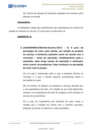 Técnicas de venda para Escriturário do Banco do Brasil
Teoria e Exercícios
Prof. Carlos Xavier Aula 01
Prof. Carlos Xavier www.estrategiaconcursos.com.br Página 29 de 97
(E) volume de estoque de produtos acabados da empresa, para
atender ao cliente.
Comentário:
A satisfação é dada pelo atendimento das expectativas do cliente em
relação ao produto ou serviço. É o que está na alternativa B.
GABARITO: B
3. (CESGRANRIO/BB/Escriturário/2013 - 3) O grau de
percepção de valor, pelo cliente, em relação ao produto
ou serviço, é dinâmico, podendo variar de acordo com o
momento antes da aquisição, imediatamente após a
aquisição, após longo tempo de aquisição e utilização,
entre outras circunstâncias. Essa mudança na percepção
de valor ocorre porque
(A) um gap é instaurado entre o que a empresa oferece ao
mercado e o que o cliente adquire, aumentando assim a
percepção de valor.
(B) um cliente, ao adquirir um produto ou serviço, percebe que
a sua expectativa de valor, em relação ao que está adquirindo,
excede a sua expectativa de valor de qualquer outro produto ou
serviço da concorrência.
(C) o grau de importância dos atributos de valor muda, à
medida que a relação do cliente com o produto aumenta,
podendo aumentar ou diminuir o valor percebido.
00000000000
00000000000 - DEMO
 
