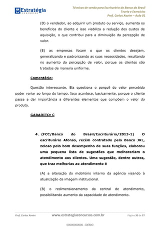 Técnicas de venda para Escriturário do Banco do Brasil
Teoria e Exercícios
Prof. Carlos Xavier Aula 01
Prof. Carlos Xavier www.estrategiaconcursos.com.br Página 30 de 97
(D) o vendedor, ao adquirir um produto ou serviço, aumenta os
benefícios do cliente e isso viabiliza a redução dos custos de
aquisição, o que contribui para a diminuição da percepção de
valor.
(E) as empresas focam o que os clientes desejam,
generalizando e padronizando as suas necessidades, resultando
no aumento da percepção de valor, porque os clientes são
tratados de maneira uniforme.
Comentário:
Questão interessante. Ela questiona o porquê do valor percebido
poder variar ao longo do tempo. Isso acontece, basicamente, porque o cliente
passa a dar importância a diferentes elementos que compõem o valor do
produto.
GABARITO: C
4. (FCC/Banco do Brasil/Escriturário/2013-1) O
escriturário Afonso, recém contratado pelo Banco JKL,
zeloso pelo bom desempenho de suas funções, elaborou
uma pequena lista de sugestões que melhorariam o
atendimento aos clientes. Uma sugestão, dentre outras,
que traz melhorias ao atendimento é
(A) a alteração do mobiliário interno da agência visando à
atualização da imagem institucional.
(B) o redimensionamento da central de atendimento,
possibilitando aumento da capacidade de atendimento.
00000000000
00000000000 - DEMO
 