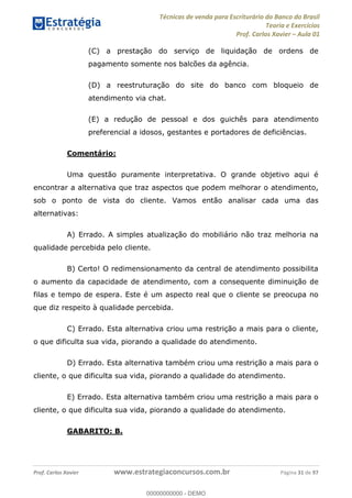 Técnicas de venda para Escriturário do Banco do Brasil
Teoria e Exercícios
Prof. Carlos Xavier Aula 01
Prof. Carlos Xavier www.estrategiaconcursos.com.br Página 31 de 97
(C) a prestação do serviço de liquidação de ordens de
pagamento somente nos balcões da agência.
(D) a reestruturação do site do banco com bloqueio de
atendimento via chat.
(E) a redução de pessoal e dos guichês para atendimento
preferencial a idosos, gestantes e portadores de deficiências.
Comentário:
Uma questão puramente interpretativa. O grande objetivo aqui é
encontrar a alternativa que traz aspectos que podem melhorar o atendimento,
sob o ponto de vista do cliente. Vamos então analisar cada uma das
alternativas:
A) Errado. A simples atualização do mobiliário não traz melhoria na
qualidade percebida pelo cliente.
B) Certo! O redimensionamento da central de atendimento possibilita
o aumento da capacidade de atendimento, com a consequente diminuição de
filas e tempo de espera. Este é um aspecto real que o cliente se preocupa no
que diz respeito à qualidade percebida.
C) Errado. Esta alternativa criou uma restrição a mais para o cliente,
o que dificulta sua vida, piorando a qualidade do atendimento.
D) Errado. Esta alternativa também criou uma restrição a mais para o
cliente, o que dificulta sua vida, piorando a qualidade do atendimento.
E) Errado. Esta alternativa também criou uma restrição a mais para o
cliente, o que dificulta sua vida, piorando a qualidade do atendimento.
GABARITO: B.
00000000000
00000000000 - DEMO
 