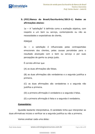 Técnicas de venda para Escriturário do Banco do Brasil
Teoria e Exercícios
Prof. Carlos Xavier Aula 01
Prof. Carlos Xavier www.estrategiaconcursos.com.br Página 32 de 97
5. (FCC/Banco do Brasil/Escriturário/2013-1) Dadas as
afirmações abaixo:
com
respeito a um bem ou serviço, contemplando ou não as
necessidades e expectativas do cliente,
PORQUE
emocionais dos clientes, pelas causas percebidas para o
resultado alcançado com o bem ou serviço e por suas
percepções de ganho ou preço justo.
É correto afirmar que
(A) as duas afirmações são falsas.
(B) as duas afirmações são verdadeiras e a segunda justifica a
primeira.
(C) as duas afirmações são verdadeiras e a segunda não
justifica a primeira.
(D) a primeira afirmação é verdadeira e a segunda é falsa.
(E) a primeira afirmação é falsa e a segunda é verdadeira.
Comentário:
Questão bastante interpretativa. O candidato tinha que interpretar as
duas afirmativas iniciais e verificar se a segunda justifica ou não a primeira.
Vamos analisar cada uma delas:
00000000000
00000000000 - DEMO
 