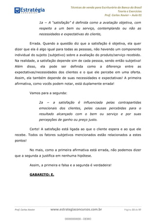 Técnicas de venda para Escriturário do Banco do Brasil
Teoria e Exercícios
Prof. Carlos Xavier Aula 01
Prof. Carlos Xavier www.estrategiaconcursos.com.br Página 33 de 97
respeito a um bem ou serviço, contemplando ou não as
necessidades e expectativas do cliente,
Errada. Quando a questão diz que a satisfação é objetiva, ela quer
dizer que ela é algo igual para todas as pessoas, não havendo um componente
individual do sujeito (subjetivo) sobre a avaliação do produto/serviço recebido.
Na realidade, a satisfação depende sim de cada pessoa, sendo então subjetiva!
Além disso, ela pode ser definida como a diferença entre as
expectativas/necessidades dos clientes e o que ele percebe em uma oferta.
Assim, ela também depende de suas necessidades e expectativas! A primeira
afirmativa, como vocês podem notar, está duplamente errada!
Vamos para a segunda:
emocionais dos clientes, pelas causas percebidas para o
resultado alcançado com o bem ou serviço e por suas
percepções de ganho ou preço justo.
Certo! A satisfação está ligada ao que o cliente espera e ao que ele
recebe. Todos os fatores subjetivos mencionados estão relacionados a estes
pontos!
No mais, como a primeira afirmativa está errada, não podemos dizer
que a segunda a justifica em nenhuma hipótese.
Assim, a primeira e falsa e a segunda é verdadeira!
GABARITO: E.
00000000000
00000000000 - DEMO
 