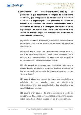 Técnicas de venda para Escriturário do Banco do Brasil
Teoria e Exercícios
Prof. Carlos Xavier Aula 01
Prof. Carlos Xavier www.estrategiaconcursos.com.br Página 34 de 97
6. (FCC/Banco do Brasil/Escriturário/2013-1) Os
profissionais que desempenham funções de atendimento
ao cliente, que ultrapassam os limites entre o "interno e
o externo à organização", são chamados de "linha de
frente" e constituem um insumo fundamental para a
excelência do serviço e a vantagem competitiva de uma
organização. O Banco FGH, desejando constituir uma
"linha de frente" capaz de proporcionar melhorias no
atendimento aos clientes,
(A) deverá centralizar as decisões, extinguindo a autonomia dos
profissionais para que se evitem discordâncias no padrão de
atendimento.
(B) deverá reduzir custos com treinamento de pessoal, uma vez
que o estabelecimento de um compromisso emocional com a
empresa e o desenvolvimento de habilidades interpessoais se
dá, naturalmente, no desempenho da função.
(C) não deverá se preocupar com qualidades, tais como a
disposição para o trabalho, a atenção a detalhes, a cortesia e a
boa apresentação, na contratação do pessoal para compor sua
"linha de frente".
(D) deverá adotar um manual de regras que possibilitem a
definição de um padrão rígido de atendimento,
independentemente das especificidades das situações e da
variabilidade dos clientes.
(E) deverá criar equipes de alto desempenho a partir do
agrupamento de pessoas com habilidades complementares, que
sejam treinadas e estejam focadas em um propósito comum.
00000000000
00000000000 - DEMO
 