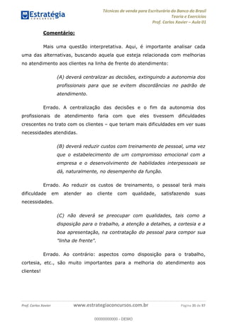 Técnicas de venda para Escriturário do Banco do Brasil
Teoria e Exercícios
Prof. Carlos Xavier Aula 01
Prof. Carlos Xavier www.estrategiaconcursos.com.br Página 35 de 97
Comentário:
Mais uma questão interpretativa. Aqui, é importante analisar cada
uma das alternativas, buscando aquela que esteja relacionada com melhorias
no atendimento aos clientes na linha de frente do atendimento:
(A) deverá centralizar as decisões, extinguindo a autonomia dos
profissionais para que se evitem discordâncias no padrão de
atendimento.
Errado. A centralização das decisões e o fim da autonomia dos
profissionais de atendimento faria com que eles tivessem dificuldades
crescentes no trato com os clientes que teriam mais dificuldades em ver suas
necessidades atendidas.
(B) deverá reduzir custos com treinamento de pessoal, uma vez
que o estabelecimento de um compromisso emocional com a
empresa e o desenvolvimento de habilidades interpessoais se
dá, naturalmente, no desempenho da função.
Errado. Ao reduzir os custos de treinamento, o pessoal terá mais
dificuldade em atender ao cliente com qualidade, satisfazendo suas
necessidades.
(C) não deverá se preocupar com qualidades, tais como a
disposição para o trabalho, a atenção a detalhes, a cortesia e a
boa apresentação, na contratação do pessoal para compor sua
"linha de frente".
Errado. Ao contrário: aspectos como disposição para o trabalho,
cortesia, etc., são muito importantes para a melhoria do atendimento aos
clientes!
00000000000
00000000000 - DEMO
 