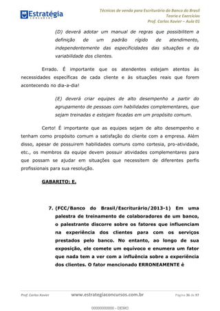 Técnicas de venda para Escriturário do Banco do Brasil
Teoria e Exercícios
Prof. Carlos Xavier Aula 01
Prof. Carlos Xavier www.estrategiaconcursos.com.br Página 36 de 97
(D) deverá adotar um manual de regras que possibilitem a
definição de um padrão rígido de atendimento,
independentemente das especificidades das situações e da
variabilidade dos clientes.
Errado. É importante que os atendentes estejam atentos às
necessidades específicas de cada cliente e às situações reais que forem
acontecendo no dia-a-dia!
(E) deverá criar equipes de alto desempenho a partir do
agrupamento de pessoas com habilidades complementares, que
sejam treinadas e estejam focadas em um propósito comum.
Certo! É importante que as equipes sejam de alto desempenho e
tenham como propósito comum a satisfação do cliente com a empresa. Além
disso, apesar de possuirem habilidades comuns como cortesia, pro-atividade,
etc., os membros da equipe devem possuir atividades complementares para
que possam se ajudar em situações que necessitem de diferentes perfis
profissionais para sua resolução.
GABARITO: E.
7. (FCC/Banco do Brasil/Escriturário/2013-1) Em uma
palestra de treinamento de colaboradores de um banco,
o palestrante discorre sobre os fatores que influenciam
na experiência dos clientes para com os serviços
prestados pelo banco. No entanto, ao longo de sua
exposição, ele comete um equívoco e enumera um fator
que nada tem a ver com a influência sobre a experiência
dos clientes. O fator mencionado ERRONEAMENTE é
00000000000
00000000000 - DEMO
 
