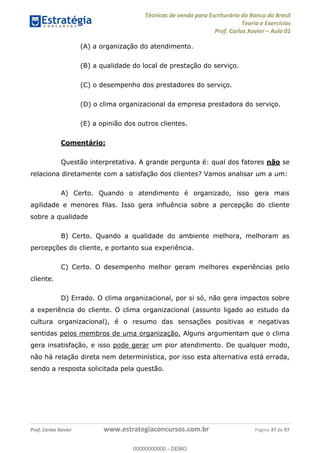Técnicas de venda para Escriturário do Banco do Brasil
Teoria e Exercícios
Prof. Carlos Xavier Aula 01
Prof. Carlos Xavier www.estrategiaconcursos.com.br Página 37 de 97
(A) a organização do atendimento.
(B) a qualidade do local de prestação do serviço.
(C) o desempenho dos prestadores do serviço.
(D) o clima organizacional da empresa prestadora do serviço.
(E) a opinião dos outros clientes.
Comentário:
Questão interpretativa. A grande pergunta é: qual dos fatores não se
relaciona diretamente com a satisfação dos clientes? Vamos analisar um a um:
A) Certo. Quando o atendimento é organizado, isso gera mais
agilidade e menores filas. Isso gera influência sobre a percepção do cliente
sobre a qualidade
B) Certo. Quando a qualidade do ambiente melhora, melhoram as
percepções do cliente, e portanto sua experiência.
C) Certo. O desempenho melhor geram melhores experiências pelo
cliente.
D) Errado. O clima organizacional, por si só, não gera impactos sobre
a experiência do cliente. O clima organizacional (assunto ligado ao estudo da
cultura organizacional), é o resumo das sensações positivas e negativas
sentidas pelos membros de uma organização. Alguns argumentam que o clima
gera insatisfação, e isso pode gerar um pior atendimento. De qualquer modo,
não há relação direta nem determinística, por isso esta alternativa está errada,
sendo a resposta solicitada pela questão.
00000000000
00000000000 - DEMO
 