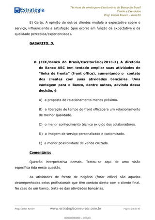 Técnicas de venda para Escriturário do Banco do Brasil
Teoria e Exercícios
Prof. Carlos Xavier Aula 01
Prof. Carlos Xavier www.estrategiaconcursos.com.br Página 38 de 97
E) Certo. A opinião de outros clientes modula a expectativa sobre o
serviço, influenciando a satisfação (que ocorre em função da expectativa e da
qualidade percebida/experienciada).
GABARITO: D.
8. (FCC/Banco do Brasil/Escriturário/2013-2) A diretoria
do Banco ABC tem tentado ampliar suas atividades de
dos clientes com suas atividades bancárias. Uma
vantagem para o Banco, dentre outras, advinda dessa
decisão, é
A) a proposta de relacionamento menos próximo.
B) a liberação de tempo do front officepara um relacionamento
de melhor qualidade.
C) o menor conhecimento técnico exigido dos colaboradores.
D) a imagem de serviço personalizado e customizado.
E) a menor possibilidade de venda cruzada.
Comentário:
Questão interpretativa demais. Tratou-se aqui de uma visão
específica tida nesta questão.
As atividades de frente de negócio (front office) são aquelas
desempenhadas pelos profissionais que têm contato direto com o cliente final.
No caso de um banco, trata-se das atividades bancárias.
00000000000
00000000000 - DEMO
 