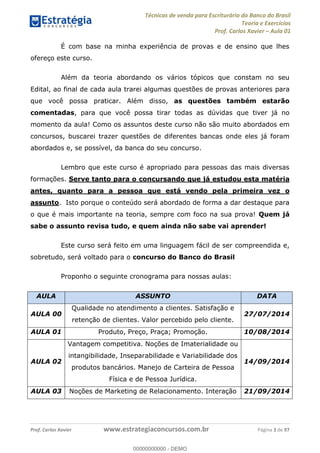 Técnicas de venda para Escriturário do Banco do Brasil
Teoria e Exercícios
Prof. Carlos Xavier Aula 01
Prof. Carlos Xavier www.estrategiaconcursos.com.br Página 3 de 97
É com base na minha experiência de provas e de ensino que lhes
ofereço este curso.
Além da teoria abordando os vários tópicos que constam no seu
Edital, ao final de cada aula trarei algumas questões de provas anteriores para
que você possa praticar. Além disso, as questões também estarão
comentadas, para que você possa tirar todas as dúvidas que tiver já no
momento da aula! Como os assuntos deste curso não são muito abordados em
concursos, buscarei trazer questões de diferentes bancas onde eles já foram
abordados e, se possível, da banca do seu concurso.
Lembro que este curso é apropriado para pessoas das mais diversas
formações. Serve tanto para o concursando que já estudou esta matéria
antes, quanto para a pessoa que está vendo pela primeira vez o
assunto. Isto porque o conteúdo será abordado de forma a dar destaque para
o que é mais importante na teoria, sempre com foco na sua prova! Quem já
sabe o assunto revisa tudo, e quem ainda não sabe vai aprender!
Este curso será feito em uma linguagem fácil de ser compreendida e,
sobretudo, será voltado para o concurso do Banco do Brasil
Proponho o seguinte cronograma para nossas aulas:
AULA ASSUNTO DATA
AULA 00
Qualidade no atendimento a clientes. Satisfação e
retenção de clientes. Valor percebido pelo cliente.
27/07/2014
AULA 01 Produto, Preço, Praça; Promoção. 10/08/2014
AULA 02
Vantagem competitiva. Noções de Imaterialidade ou
intangibilidade, Inseparabilidade e Variabilidade dos
produtos bancários. Manejo de Carteira de Pessoa
Física e de Pessoa Jurídica.
14/09/2014
AULA 03 Noções de Marketing de Relacionamento. Interação 21/09/2014
00000000000
00000000000 - DEMO
 