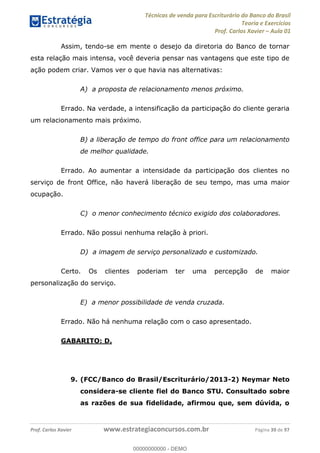 Técnicas de venda para Escriturário do Banco do Brasil
Teoria e Exercícios
Prof. Carlos Xavier Aula 01
Prof. Carlos Xavier www.estrategiaconcursos.com.br Página 39 de 97
Assim, tendo-se em mente o desejo da diretoria do Banco de tornar
esta relação mais intensa, você deveria pensar nas vantagens que este tipo de
ação podem criar. Vamos ver o que havia nas alternativas:
A) a proposta de relacionamento menos próximo.
Errado. Na verdade, a intensificação da participação do cliente geraria
um relacionamento mais próximo.
B) a liberação de tempo do front office para um relacionamento
de melhor qualidade.
Errado. Ao aumentar a intensidade da participação dos clientes no
serviço de front Office, não haverá liberação de seu tempo, mas uma maior
ocupação.
C) o menor conhecimento técnico exigido dos colaboradores.
Errado. Não possui nenhuma relação à priori.
D) a imagem de serviço personalizado e customizado.
Certo. Os clientes poderiam ter uma percepção de maior
personalização do serviço.
E) a menor possibilidade de venda cruzada.
Errado. Não há nenhuma relação com o caso apresentado.
GABARITO: D.
9. (FCC/Banco do Brasil/Escriturário/2013-2) Neymar Neto
considera-se cliente fiel do Banco STU. Consultado sobre
as razões de sua fidelidade, afirmou que, sem dúvida, o
00000000000
00000000000 - DEMO
 
