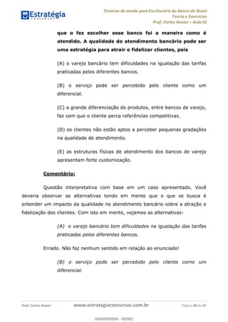 Técnicas de venda para Escriturário do Banco do Brasil
Teoria e Exercícios
Prof. Carlos Xavier Aula 01
Prof. Carlos Xavier www.estrategiaconcursos.com.br Página 40 de 97
que o fez escolher esse banco foi a maneira como é
atendido. A qualidade do atendimento bancário pode ser
uma estratégia para atrair e fidelizar clientes, pois
(A) o varejo bancário tem dificuldades na igualação das tarifas
praticadas pelos diferentes bancos.
(B) o serviço pode ser percebido pelo cliente como um
diferencial.
(C) a grande diferenciação de produtos, entre bancos de varejo,
faz com que o cliente perca referências competitivas.
(D) os clientes não estão aptos a perceber pequenas gradações
na qualidade de atendimento.
(E) as estruturas físicas de atendimento dos bancos de varejo
apresentam forte customização.
Comentário:
Questão interpretativa com base em um caso apresentado. Você
deveria observar as alternativas tendo em mente que o que se busca é
entender um impacto da qualidade no atendimento bancário sobre a atração e
fidelização dos clientes. Com isto em mente, vejamos as alternativas:
(A) o varejo bancário tem dificuldades na igualação das tarifas
praticadas pelos diferentes bancos.
Errado. Não faz nenhum sentido em relação ao enunciado!
(B) o serviço pode ser percebido pelo cliente como um
diferencial.
00000000000
00000000000 - DEMO
 