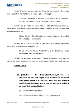 Técnicas de venda para Escriturário do Banco do Brasil
Teoria e Exercícios
Prof. Carlos Xavier Aula 01
Prof. Carlos Xavier www.estrategiaconcursos.com.br Página 41 de 97
Certo. O serviço costuma ser um diferencial no mercado. É por isso
que a qualidade no atendimento tende a gerar fidelização.
(C) a grande diferenciação de produtos, entre bancos de varejo,
faz com que o cliente perca referências competitivas.
Errado. Os produtos bancários não são tão diferenciados entre si.
Além disso, os clientes continuam comparando os bancos e seus serviços com
base em referências.
(D) os clientes não estão aptos a perceber pequenas gradações
na qualidade de atendimento.
Errado. Ao contrário, os clientes percebem até mesmo pequenas
variações na qualidade do atendimento.
(E) as estruturas físicas de atendimento dos bancos de varejo
apresentam forte customização.
Errado. Na verdade, as estruturas físicas de bancos comerciais de
varejo são muito parecidas entre si, não sendo customizadas para cada cliente.
GABARITO: B.
10. (FCC/Banco do Brasil/Escriturário/2013-2) A
utilização de uma voz alegre, clara e calorosa é essencial
para gerar empatia e garantir êxito em um contato
telefônico profissional. Dentre outras, uma característica
da empatia é a capacidade de
(A) agir em benefício próprio.
(B) interromper a fala do cliente no momento exato.
00000000000
00000000000 - DEMO
 