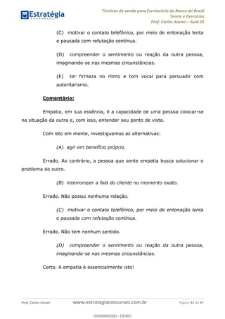 Técnicas de venda para Escriturário do Banco do Brasil
Teoria e Exercícios
Prof. Carlos Xavier Aula 01
Prof. Carlos Xavier www.estrategiaconcursos.com.br Página 42 de 97
(C) motivar o contato telefônico, por meio de entonação lenta
e pausada com refutação contínua.
(D) compreender o sentimento ou reação da outra pessoa,
imaginando-se nas mesmas circunstâncias.
(E) ter firmeza no ritmo e tom vocal para persuadir com
autoritarismo.
Comentário:
Empatia, em sua essência, é a capacidade de uma pessoa colocar-se
na situação da outra e, com isso, entender seu ponto de vista.
Com isto em mente, investiguemos as alternativas:
(A) agir em benefício próprio.
Errado. Ao contrário, a pessoa que sente empatia busca solucionar o
problema do outro.
(B) interromper a fala do cliente no momento exato.
Errado. Não possui nenhuma relação.
(C) motivar o contato telefônico, por meio de entonação lenta
e pausada com refutação contínua.
Errado. Não tem nenhum sentido.
(D) compreender o sentimento ou reação da outra pessoa,
imaginando-se nas mesmas circunstâncias.
Certo. A empatia é essencialmente isto!
00000000000
00000000000 - DEMO
 