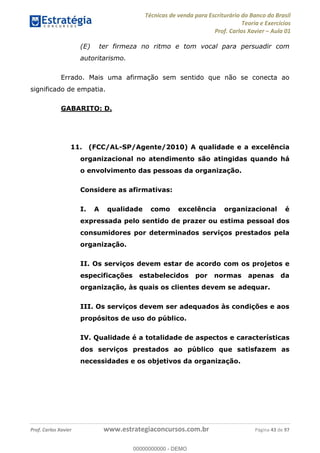 Técnicas de venda para Escriturário do Banco do Brasil
Teoria e Exercícios
Prof. Carlos Xavier Aula 01
Prof. Carlos Xavier www.estrategiaconcursos.com.br Página 43 de 97
(E) ter firmeza no ritmo e tom vocal para persuadir com
autoritarismo.
Errado. Mais uma afirmação sem sentido que não se conecta ao
significado de empatia.
GABARITO: D.
11. (FCC/AL-SP/Agente/2010) A qualidade e a excelência
organizacional no atendimento são atingidas quando há
o envolvimento das pessoas da organização.
Considere as afirmativas:
I. A qualidade como excelência organizacional é
expressada pelo sentido de prazer ou estima pessoal dos
consumidores por determinados serviços prestados pela
organização.
II. Os serviços devem estar de acordo com os projetos e
especificações estabelecidos por normas apenas da
organização, às quais os clientes devem se adequar.
III. Os serviços devem ser adequados às condições e aos
propósitos de uso do público.
IV. Qualidade é a totalidade de aspectos e características
dos serviços prestados ao público que satisfazem as
necessidades e os objetivos da organização.
00000000000
00000000000 - DEMO
 