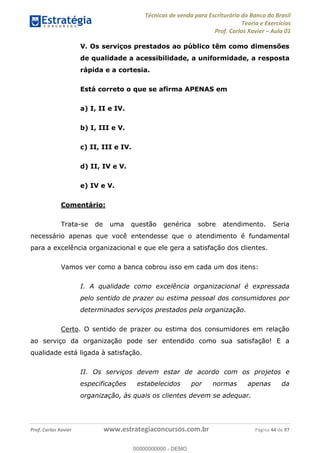 Técnicas de venda para Escriturário do Banco do Brasil
Teoria e Exercícios
Prof. Carlos Xavier Aula 01
Prof. Carlos Xavier www.estrategiaconcursos.com.br Página 44 de 97
V. Os serviços prestados ao público têm como dimensões
de qualidade a acessibilidade, a uniformidade, a resposta
rápida e a cortesia.
Está correto o que se afirma APENAS em
a) I, II e IV.
b) I, III e V.
c) II, III e IV.
d) II, IV e V.
e) IV e V.
Comentário:
Trata-se de uma questão genérica sobre atendimento. Seria
necessário apenas que você entendesse que o atendimento é fundamental
para a excelência organizacional e que ele gera a satisfação dos clientes.
Vamos ver como a banca cobrou isso em cada um dos itens:
I. A qualidade como excelência organizacional é expressada
pelo sentido de prazer ou estima pessoal dos consumidores por
determinados serviços prestados pela organização.
Certo. O sentido de prazer ou estima dos consumidores em relação
ao serviço da organização pode ser entendido como sua satisfação! E a
qualidade está ligada à satisfação.
II. Os serviços devem estar de acordo com os projetos e
especificações estabelecidos por normas apenas da
organização, às quais os clientes devem se adequar.
00000000000
00000000000 - DEMO
 