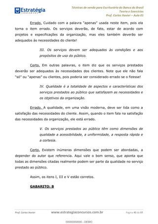 Técnicas de venda para Escriturário do Banco do Brasil
Teoria e Exercícios
Prof. Carlos Xavier Aula 01
Prof. Carlos Xavier www.estrategiaconcursos.com.br Página 45 de 97
Errado.
torna o item errado. Os serviços deverão, de fato, estar de acordo com
projetos e especificações da organização, mas eles também deverão ser
adequados às necessidades do cliente!
III. Os serviços devem ser adequados às condições e aos
propósitos de uso do público.
Certo. Em outras palavras, o item diz que os serviços prestados
deverão ser adequados às necessidades dos clientes. Note que ele não fala
IV. Qualidade é a totalidade de aspectos e características dos
serviços prestados ao público que satisfazem as necessidades e
os objetivos da organização.
Errado. A qualidade, em uma visão moderna, deve ser tida como a
satisfação das necessidades do cliente. Assim, quando o item fala na satisfação
das necessidades da organização, ele está errado.
V. Os serviços prestados ao público têm como dimensões de
qualidade a acessibilidade, a uniformidade, a resposta rápida e
a cortesia.
Certo. Existem inúmeras dimensões que podem ser abordadas, a
depender do autor que referencia. Aqui vale o bom senso, que aponta que
todas as dimensões citadas realmente podem ser parte da qualidade no serviço
prestado ao público.
Assim, os itens I, III e V estão corretos.
GABARITO: B
00000000000
00000000000 - DEMO
 