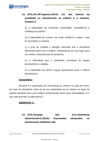 Técnicas de venda para Escriturário do Banco do Brasil
Teoria e Exercícios
Prof. Carlos Xavier Aula 01
Prof. Carlos Xavier www.estrategiaconcursos.com.br Página 46 de 97
12. (FCC/AL-SP/Agente/2010) Um dos fatores de
qualidade no atendimento ao público é a empatia.
Empatia é
a) a capacidade de transmitir sinceridade, competência e
confiança ao público.
b) a capacidade de cumprir, de modo confiável e exato, o que
foi prometido ao público.
c) o grau de cuidado e atenção individual que o atendente
demonstra para com o público, colocando-se em seu lugar para
um melhor entendimento do problema.
d) a intimidade que o atendente manifesta ao ajudar
prontamente o cidadão.
e) a habilidade em definir regras consensuais para o efetivo
atendimento.
Comentário:
Empatia é a capacidade de uma pessoa se colocar no lugar do outro.
No caso do atendente, trata-se de sua capacidade de se colocar no lugar do
público atendido para uma melhor compreensão sobre suas necessidades. É o
que está previsto na alternativa C.
GABARITO: C.
13. (FCC/Sergipe Gás S.A,/Assistente
Administrativo/2010) Expressões adequadas no
atendimento telefônico são:
00000000000
00000000000 - DEMO
 